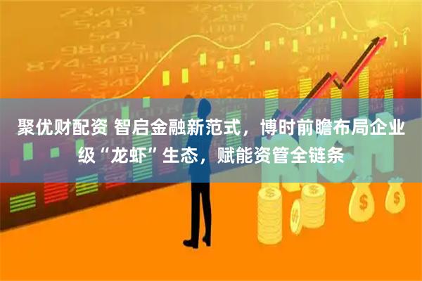 聚优财配资 智启金融新范式，博时前瞻布局企业级“龙虾”生态，赋能资管全链条