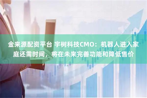 金来源配资平台 宇树科技CMO：机器人进入家庭还需时间，将在未来完善功能和降低售价